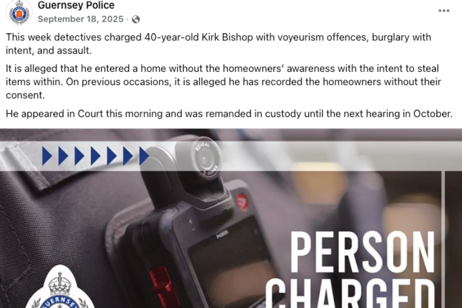 Facebook/Guernsey Police A Guernsey Police Facebook post describing how 40 year-old Kirk Bishop had been arrested. Above a picture saying person charged, ahead of a police body cam - the text reads: This week detectives charged 40-year-old Kirk Bishop with voyeurism offences, burglary with intent, and assault. It is alleged that he entered a home without the homeowners’ awareness with the intent to steal items within. On previous occasions, it is alleged he has recorded the homeowners without their consent. He appeared in Court this morning and was remanded in custody until the next hearing in October. The post is dated 18 September 2025. 