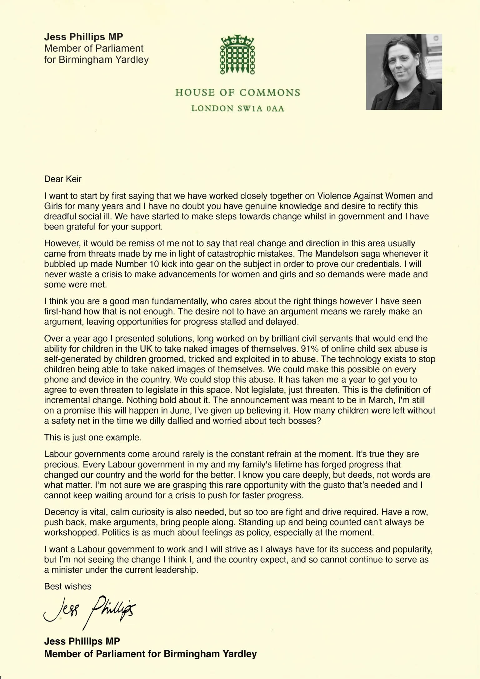 Jess Phillips A letter from Jess Phillips to Keir Starmer reading: Dear Keir I want to start by first saying that we have worked closely together on Violence Against Women and Girls for many years and I have no doubt you have genuine knowledge and desire to rectify this dreadful social ill. We have started to make steps towards change whilst in government and I have been grateful for your support. However, it would be remiss of me not to say that real change and direction in this area usually came from threats made by me in light of catastrophic mistakes. The Mandelson saga whenever it bubbled up made Number 10 kick into gear on the subject in order to prove our credentials. I will never waste a crisis to make advancements for women and girls and so demands were made and some were met. I think you are a good man fundamentally, who cares about the right things however I have seen first-hand how that is not enough. The desire not to have an argument means we rarely make an argument, leaving opportunities for progress stalled and delayed. Over a year ago I presented solutions, long worked on by brilliant civil servants that would end the ability for children in the UK to take naked images of themselves. 91% of online child sex abuse is self-generated by children groomed, tricked and exploited in to abuse. The technology exists to stop children being able to take naked images of themselves. We could make this possible on every phone and device in the country. We could stop this abuse. It has taken me a year to get you to agree to even threaten to legislate in this space. Not legislate, just threaten. This is the definition of incremental change. Nothing bold about it. The announcement was meant to be in March, I'm still on a promise this will happen in June, I've given up believing it. How many children were left without a safety net in the time we dilly dallied and worried about tech bosses? This is just one example. Labour governments come around rarely is the constant refrain at the moment. It's true they are precious. Every Labour government in my and my family's lifetime has forged progress that changed our country and the world for the better. I know you care deeply, but deeds, not words are what matter. I'm not sure we are grasping this rare opportunity with the gusto that's needed and I cannot keep waiting around for a crisis to push for faster progress. Decency is vital, calm curiosity is also needed, but so too are fight and drive required. Have a row, push back, make arguments, bring people along. Standing up and being counted can't always be workshopped. Politics is as much about feelings as policy, especially at the moment. I want a Labour government to work and I will strive as I always have for its success and popularity, but I'm not seeing the change I think I, and the country expect, and so cannot continue to serve as a minister under the current leadership. Best wishes Jess Phillips MP 
