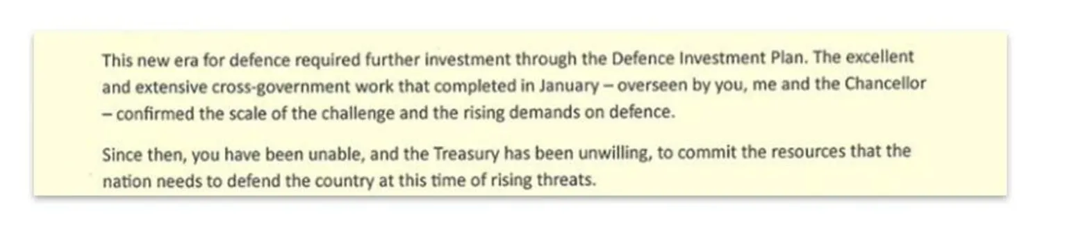 X/John Healey An extract of Healey's letter. It reads: This new era for defence required further investment through the Defence Investment Plan (DIP). The excellent and extensive cross-government work that completed in January-overseen by you, me and the Chancellor - confirmed the scale of the challenge and the rising demands on defence. Since then, you have been unable, and the Treasury has been unwilling, to commit the resources that the nation needs to defend the country at this time of rising threats.