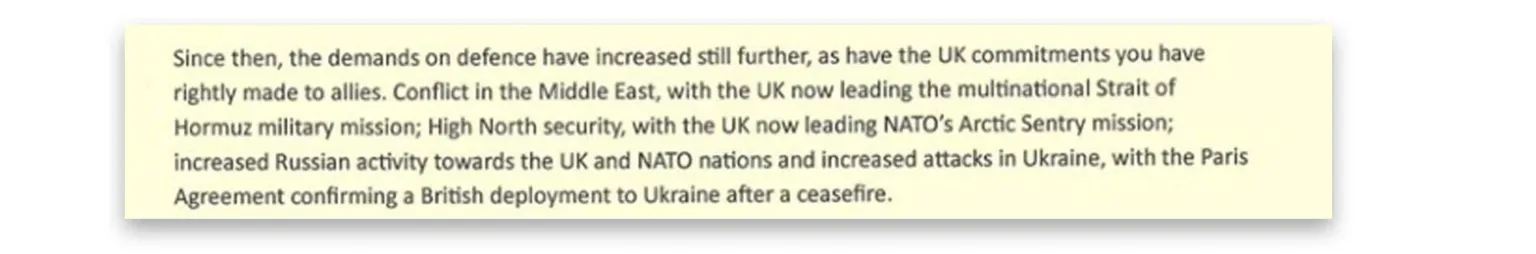 X/John Healey An extract of Healey's letter reads: Since then, the demands on defence have increased still further, as have the UK commitments you have rightly made to allies. Conflict in the Middle East, with the UK now leading the multinational Strait of Hormuz military mission; High North security, with the UK now leading NATO's Arctic Sentry mission; increased Russian activity towards the UK and NATO nations and increased attacks in Ukraine, with the Paris Agreement confirming a British deployment to Ukraine after a ceasefire.