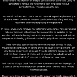 An Instagram post, it is a black background with white writing which reads: "It has come to my attention on multiple occasions that players are using AI generators to remove the watermarks from my photos without paying for them. This is breaking the law. I am a small business who puts hours into my work to provide photos of you all at the lowest price I can, however continued misuse of my work may require me to reconsider pricing moving forward. In future, anyone who removes my watermark will no longer have any photos taken of them and will no longer have any photos be available on my website. I will also be issuing invoices to anyone who uses my work without any payment following guidance from the Copyright Laws that are in place. There have also been occasions where I have been booked to do jobs, travelled and spent hours editing photos to never receive payment. I am very flexible on payment, so please if you do not intend to pay me, don’t book me. From now on, all my photos will be added to my website as well to ensure that I don’t miss out on all the work I have done. I will now be taking a break from this new adventure that I was hoping to be a positive one to reconsider prices and how and if I want to move forward with this business. Thank you to those who have continued to support me, I really appreciate it."